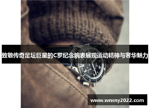 致敬传奇足坛巨星的C罗纪念腕表展现运动精神与奢华魅力