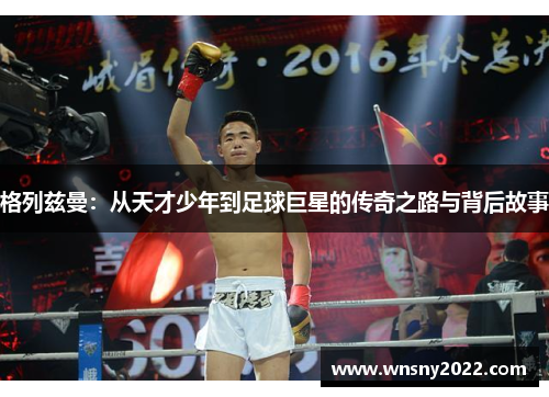格列兹曼：从天才少年到足球巨星的传奇之路与背后故事